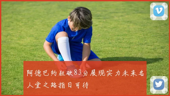 阿德巴约狂砍83分展现实力未来名人堂之路指日可待