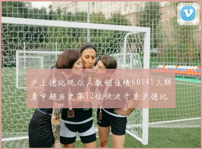 沪上德比观众人数创佳绩60141人跻身中超历史第12位仅次于京沪德比