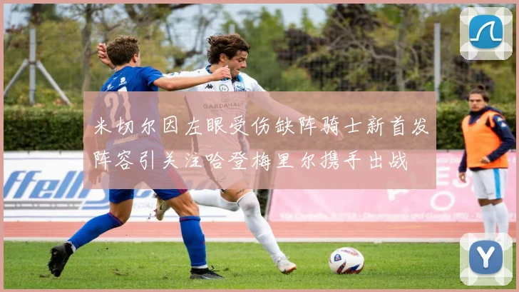 米切尔因左眼受伤缺阵骑士新首发阵容引关注哈登梅里尔携手出战