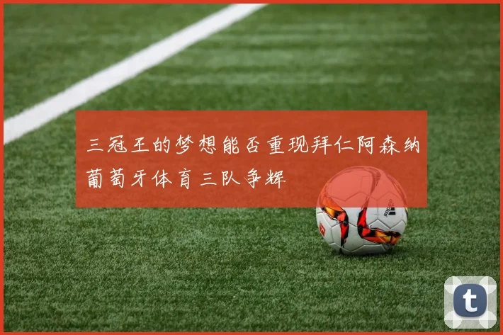 三冠王的梦想能否重现拜仁阿森纳葡萄牙体育三队争辉
