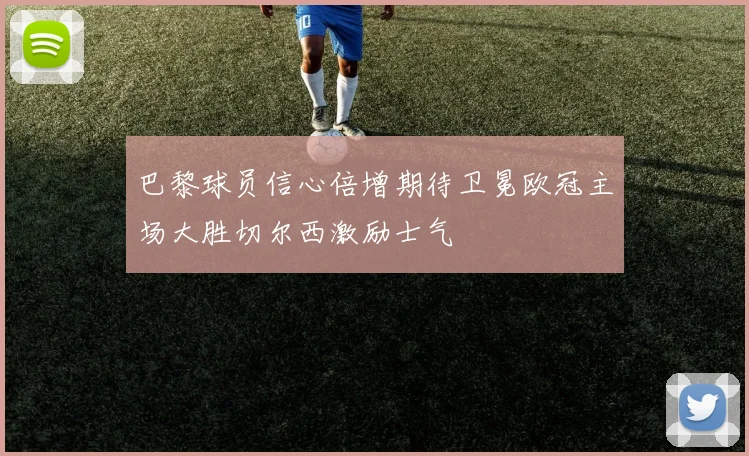巴黎球员信心倍增期待卫冕欧冠主场大胜切尔西激励士气