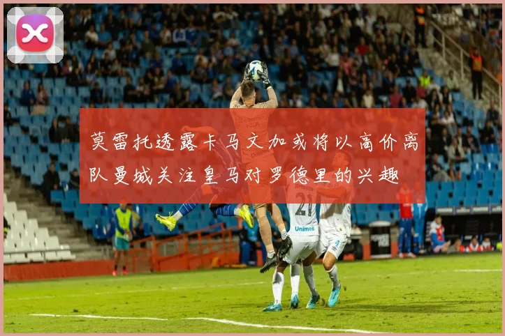 莫雷托透露卡马文加或将以高价离队曼城关注皇马对罗德里的兴趣