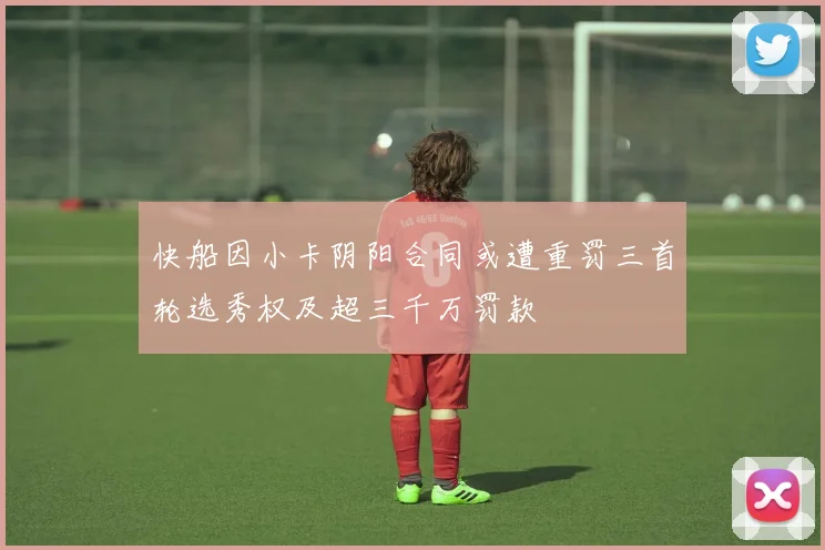 快船因小卡阴阳合同或遭重罚三首轮选秀权及超三千万罚款