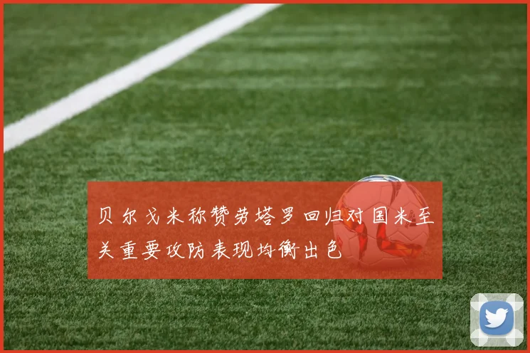 贝尔戈米称赞劳塔罗回归对国米至关重要攻防表现均衡出色