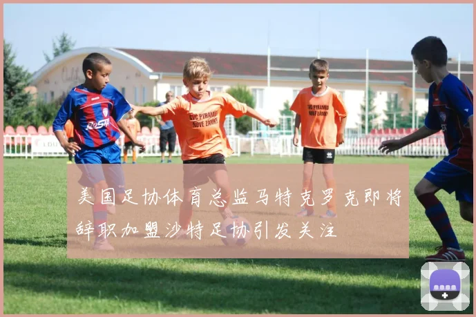 美国足协体育总监马特克罗克即将辞职加盟沙特足协引发关注