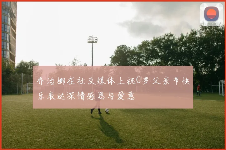 乔治娜在社交媒体上祝C罗父亲节快乐表达深情感恩与爱意