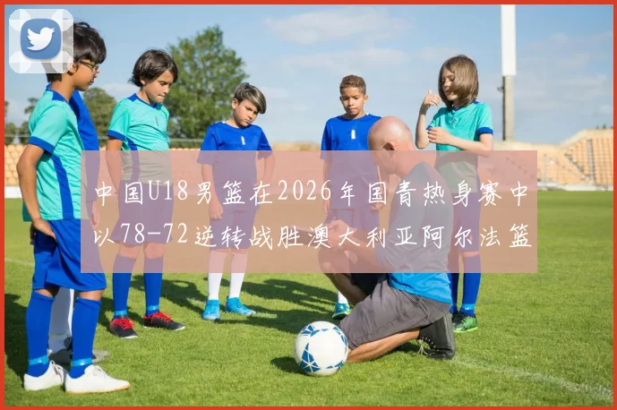 中国U18男篮在2026年国青热身赛中以78-72逆转战胜澳大利亚阿尔法篮球学院