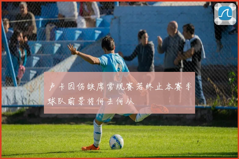 卢卡因伤缺席常规赛若终止本赛季球队前景将何去何从
