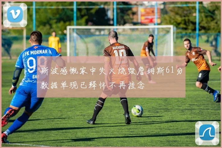 斯波感慨家中失火烧毁詹姆斯61分数据单现已释怀不再挂念
