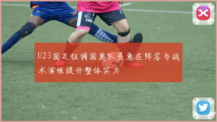 U23国足征调国奥队员意在阵容与战术演练提升整体实力