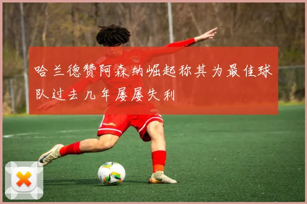 哈兰德赞阿森纳崛起称其为最佳球队过去几年屡屡失利