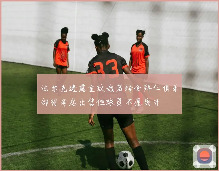 法尔克透露金玟哉若转会拜仁俱乐部将考虑出售但球员不愿离开