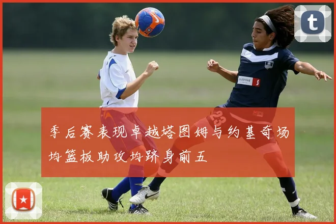季后赛表现卓越塔图姆与约基奇场均篮板助攻均跻身前五