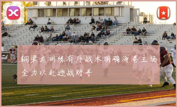 铜梁龙训练有序战术明确海港主场全力以赴迎战对手