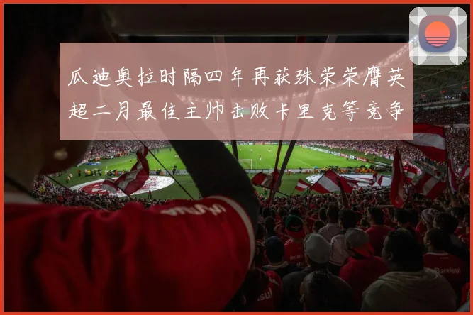 瓜迪奥拉时隔四年再获殊荣荣膺英超二月最佳主帅击败卡里克等竞争者
