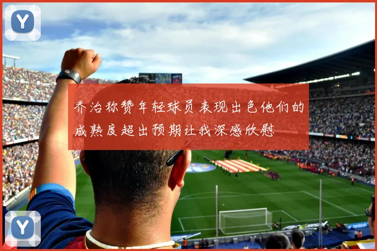 乔治称赞年轻球员表现出色他们的成熟度超出预期让我深感欣慰