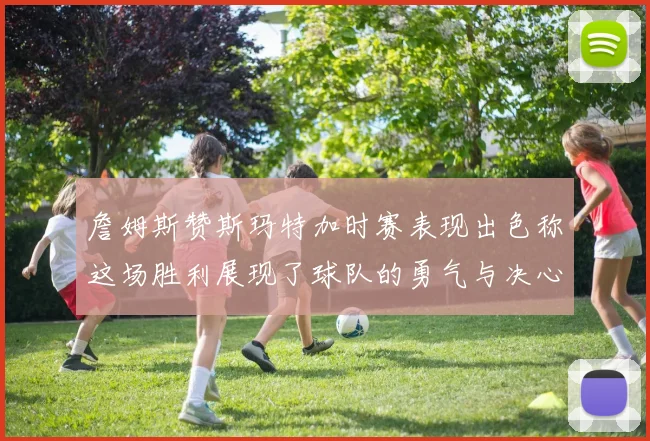 詹姆斯赞斯玛特加时赛表现出色称这场胜利展现了球队的勇气与决心
